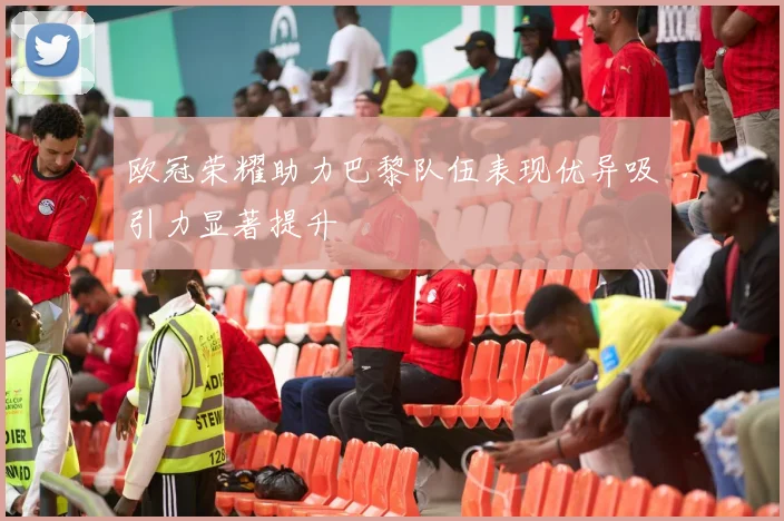 欧冠荣耀助力巴黎队伍表现优异吸引力显著提升