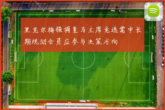 里克尔梅强调皇马主席竞选需中长期规划会员应参与决策方向
