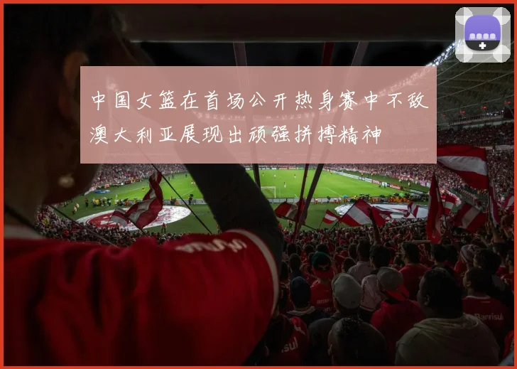 中国女篮在首场公开热身赛中不敌澳大利亚展现出顽强拼搏精神
