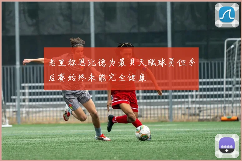 老里称恩比德为最具天赋球员但季后赛始终未能完全健康