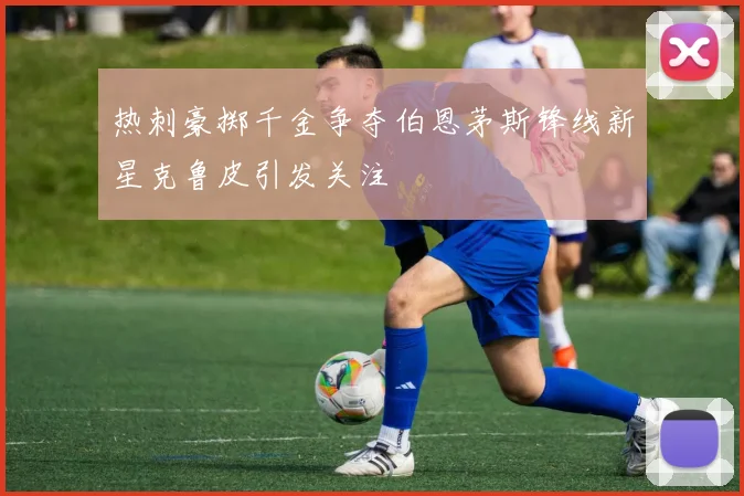 热刺豪掷千金争夺伯恩茅斯锋线新星克鲁皮引发关注