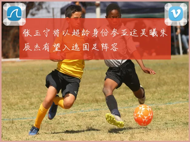 张玉宁将以超龄身份参亚运吴曦朱辰杰有望入选国足阵容