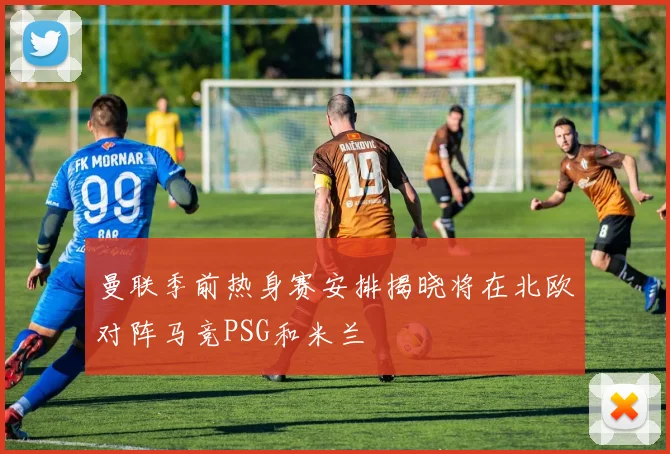 曼联季前热身赛安排揭晓将在北欧对阵马竞PSG和米兰