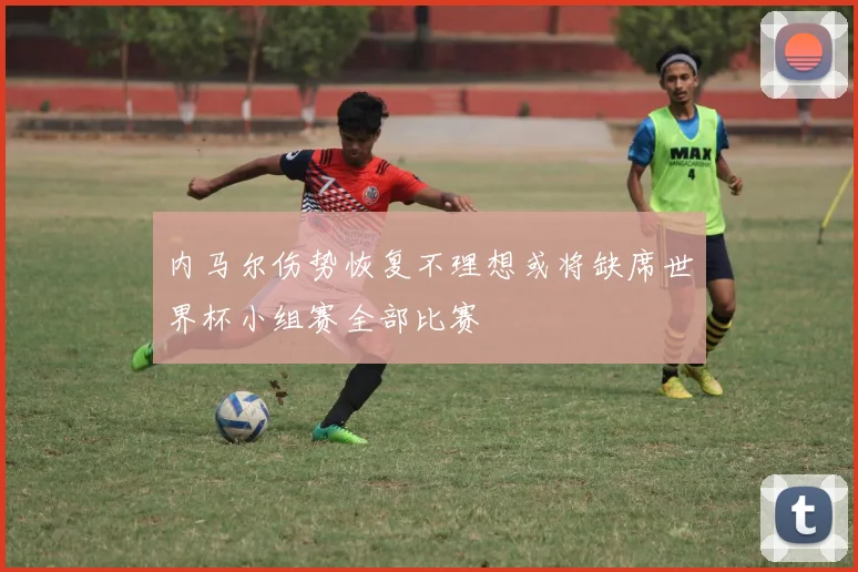 内马尔伤势恢复不理想或将缺席世界杯小组赛全部比赛