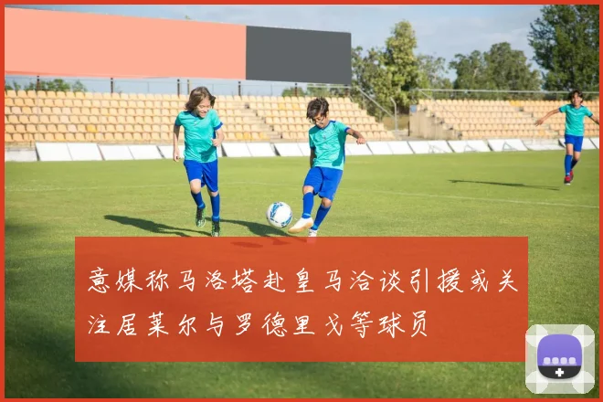 意媒称马洛塔赴皇马洽谈引援或关注居莱尔与罗德里戈等球员