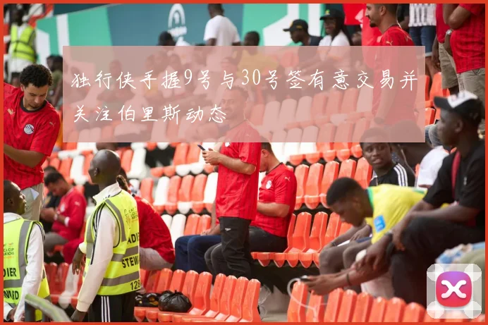 独行侠手握9号与30号签有意交易并关注伯里斯动态