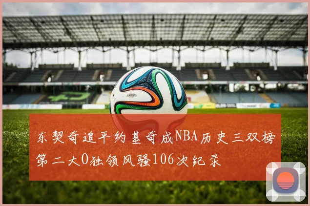 东契奇追平约基奇成NBA历史三双榜第二大O独领风骚106次纪录