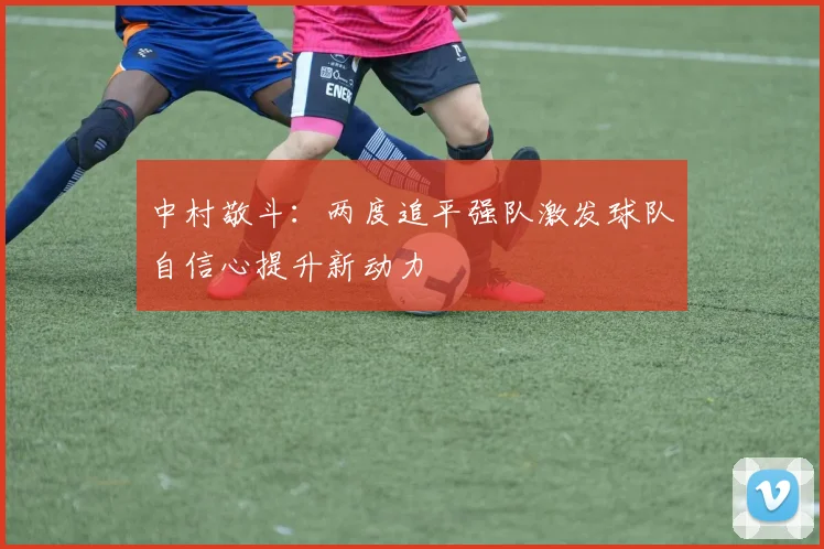 中村敬斗：两度追平强队激发球队自信心提升新动力
