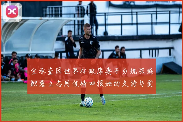 金承奎因世界杯缺席妻子分娩深感歉意立志用佳绩回报她的支持与爱