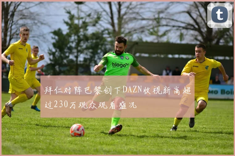 拜仁对阵巴黎创下DAZN收视新高超过230万观众观看盛况