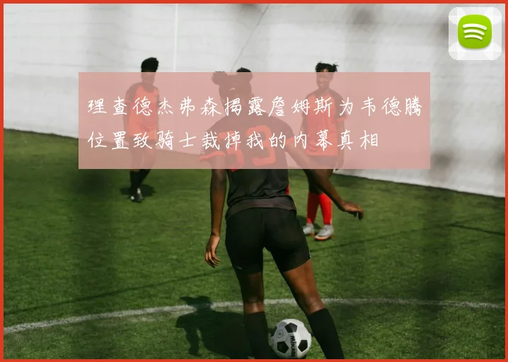 理查德杰弗森揭露詹姆斯为韦德腾位置致骑士裁掉我的内幕真相