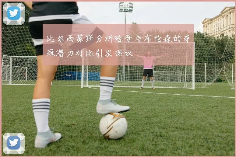 比尔西蒙斯分析哈登与布伦森的夺冠潜力对比引发热议