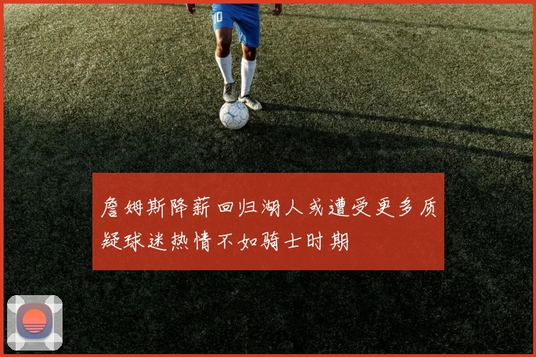 詹姆斯降薪回归湖人或遭受更多质疑球迷热情不如骑士时期