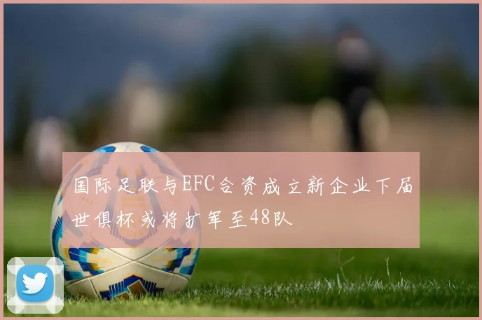 国际足联与EFC合资成立新企业下届世俱杯或将扩军至48队