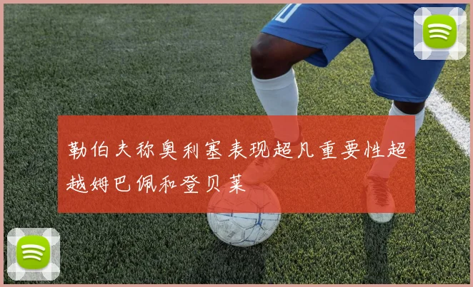 勒伯夫称奥利塞表现超凡重要性超越姆巴佩和登贝莱