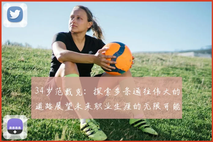 34岁范戴克：探索多条通往伟大的道路展望未来职业生涯的无限可能