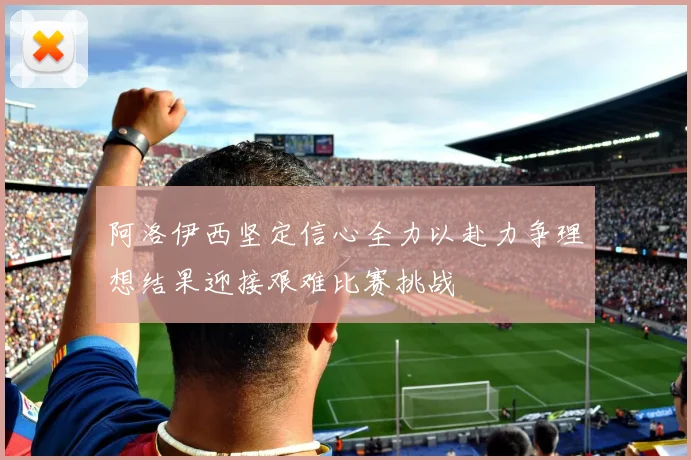 阿洛伊西坚定信心全力以赴力争理想结果迎接艰难比赛挑战
