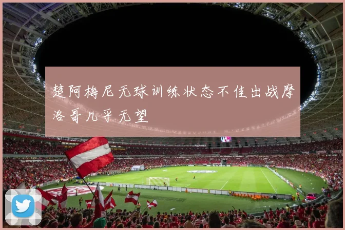 楚阿梅尼无球训练状态不佳出战摩洛哥几乎无望