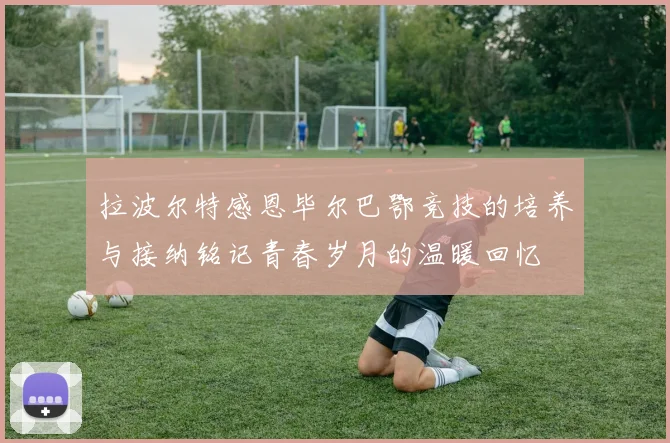 拉波尔特感恩毕尔巴鄂竞技的培养与接纳铭记青春岁月的温暖回忆