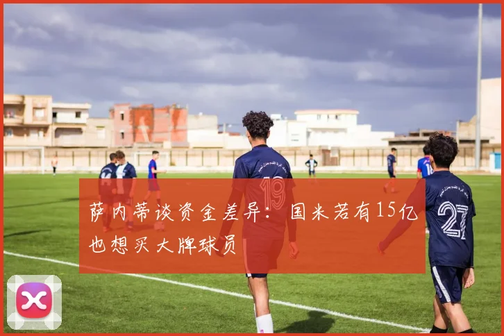 萨内蒂谈资金差异：国米若有15亿也想买大牌球员