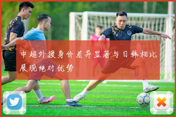 中超外援身价差异显著与日韩相比展现绝对优势